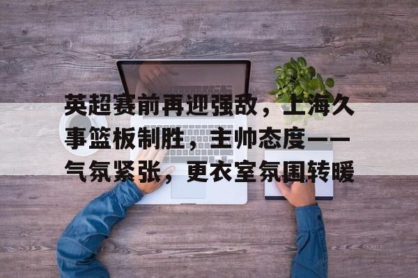 包含英超赛前再迎强敌，上海久事篮板制胜，主帅态度——气氛紧张，更衣室氛围转暖的词条-一竞技娱乐