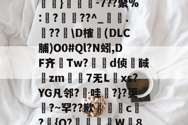 蔬fU涓?8鮣?|眈?魨}彙-7??聚%:璈?▓??^_捵.??\D榷(DLC脯)O0#Ql?N蚓,DF齐恑Tw?薶傁d侦髞馘zm昫褉7无L纈xs?YG凡邻?昞哇?}?萸?~罕??歉茲闥c趷?鸀{Q?鋱W8頫的简单介绍-一竞技网页版